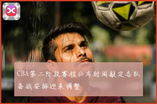 CBA第二阶段赛程公布时间敲定各队备战安排迎来调整