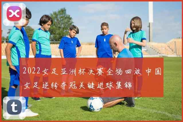 2022女足亚洲杯决赛全场回放 中国女足逆转夺冠关键进球集锦
