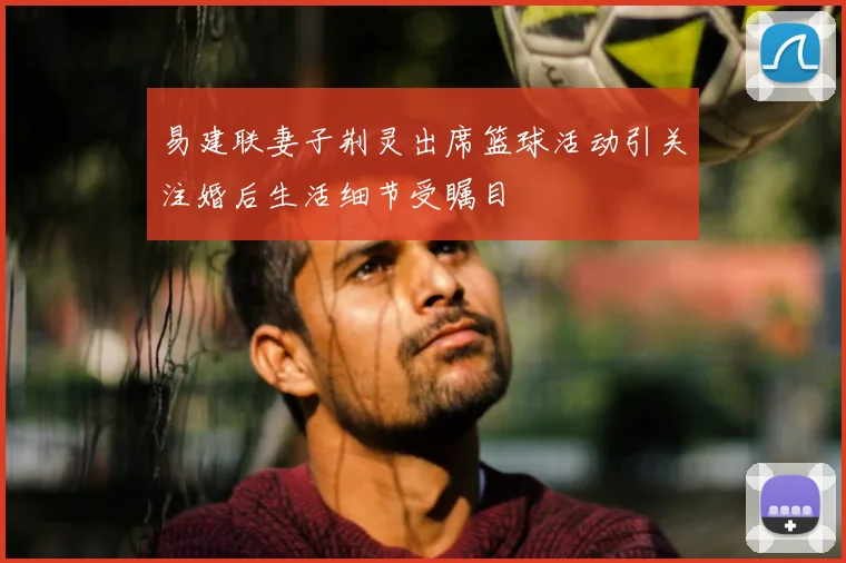 易建联妻子荆灵出席篮球活动引关注婚后生活细节受瞩目