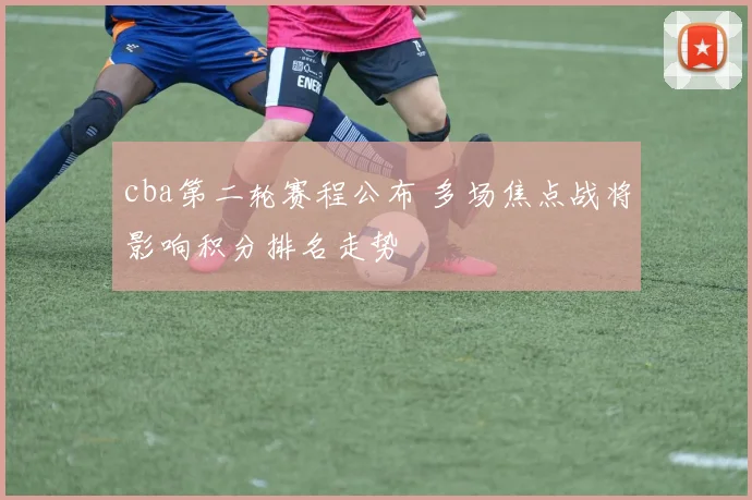 cba第二轮赛程公布 多场焦点战将影响积分排名走势