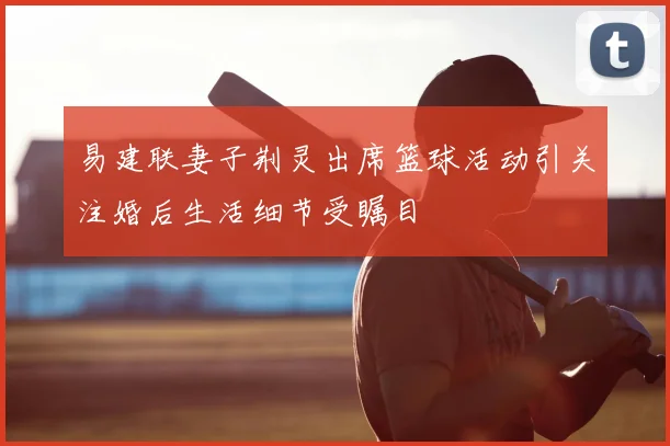 易建联妻子荆灵出席篮球活动引关注婚后生活细节受瞩目