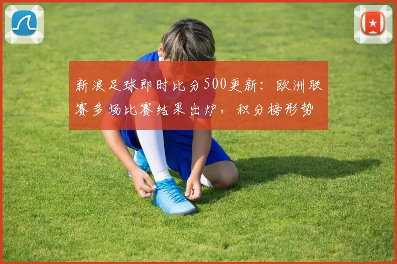 新浪足球即时比分500更新：欧洲联赛多场比赛结果出炉，积分榜形势趋于明朗