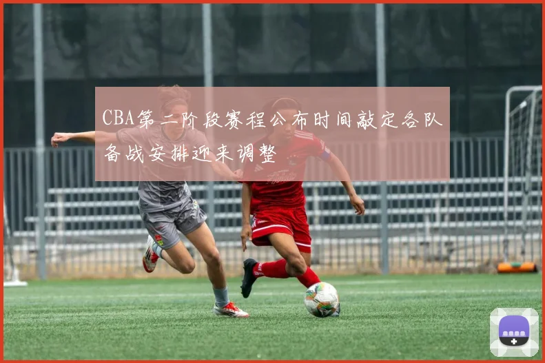 CBA第二阶段赛程公布时间敲定各队备战安排迎来调整