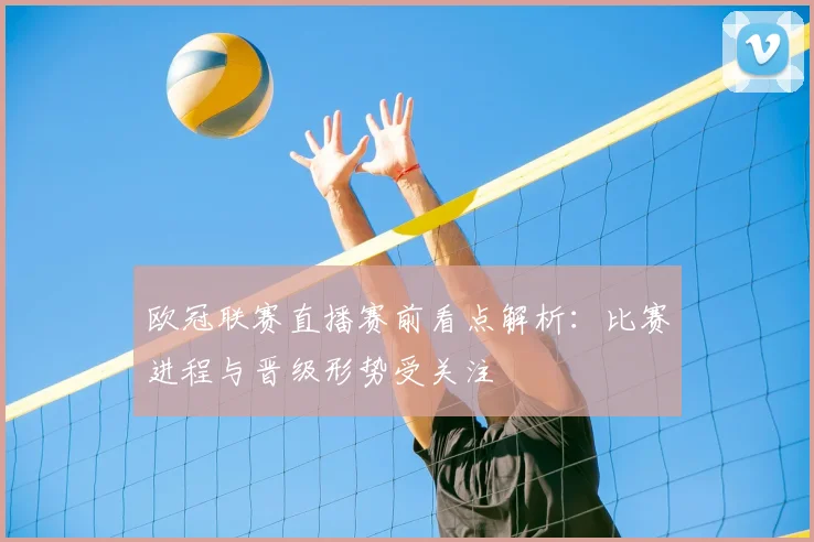 欧冠联赛直播赛前看点解析：比赛进程与晋级形势受关注