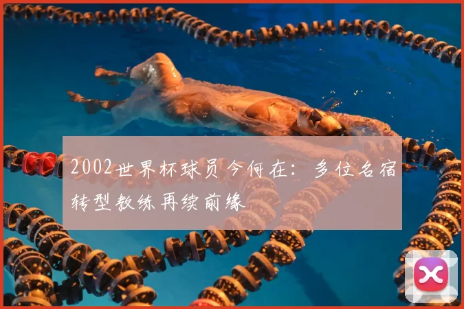 2002世界杯球员今何在：多位名宿转型教练再续前缘