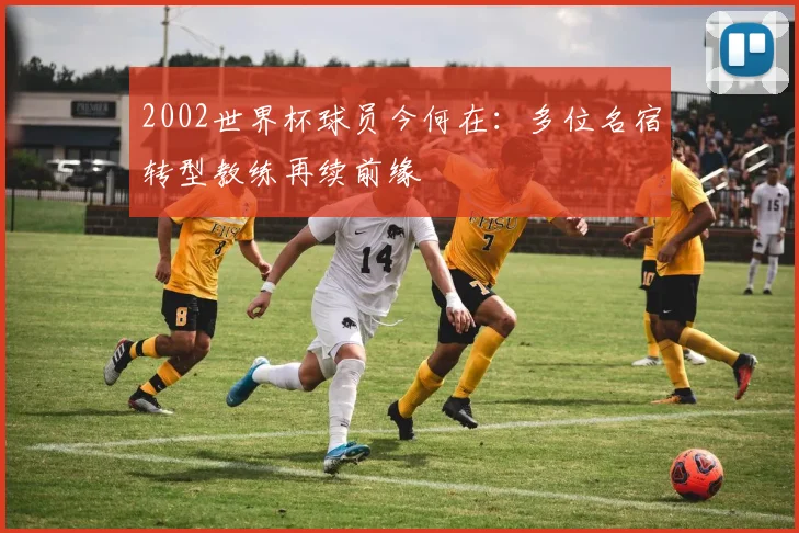 2002世界杯球员今何在:多位名宿转型教练再续前缘